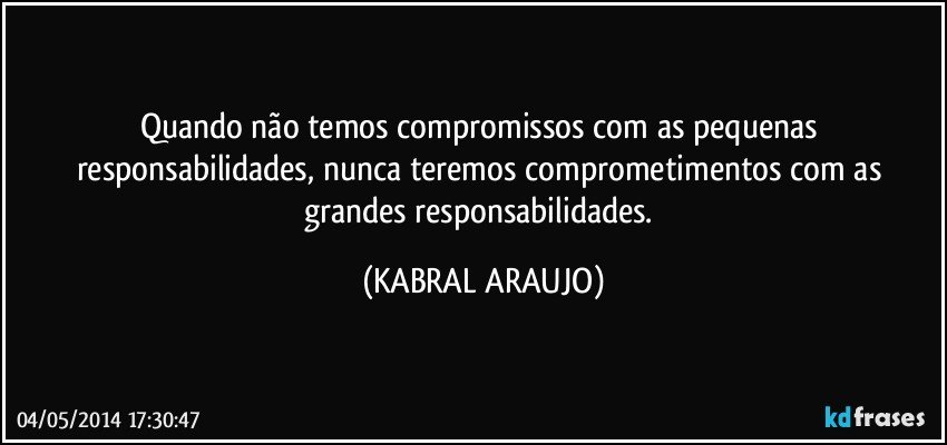 Quando não temos compromissos com as pequenas responsabilidades, nunca teremos comprometimentos com as grandes responsabilidades. (KABRAL ARAUJO)