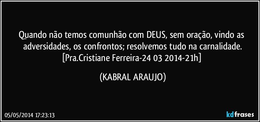 Quando não temos comunhão com DEUS, sem oração, vindo as adversidades, os confrontos; resolvemos tudo na carnalidade.
[Pra.Cristiane Ferreira-24/03/2014-21h] (KABRAL ARAUJO)