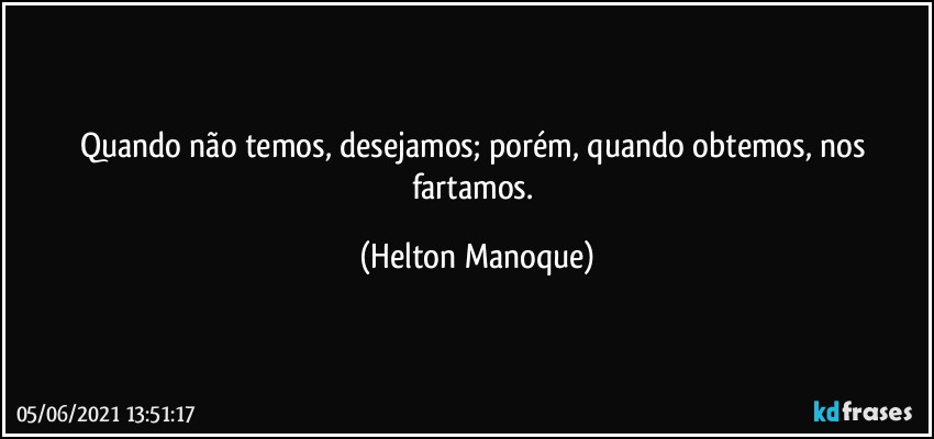 Quando não temos, desejamos; porém, quando obtemos, nos fartamos. (Helton Manoque)