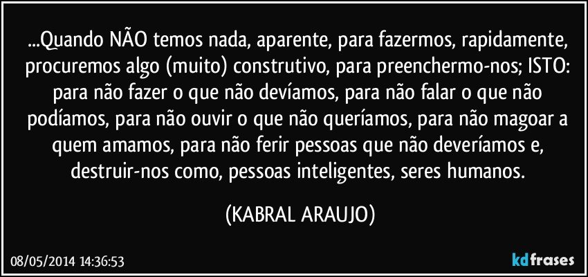 ...Quando NÃO temos nada, aparente, para fazermos, rapidamente, procuremos algo (muito) construtivo, para preenchermo-nos; ISTO: para não fazer o que não devíamos, para não falar o que não podíamos, para não ouvir o que não queríamos, para não magoar a quem amamos, para não ferir pessoas que não deveríamos e, destruir-nos como, pessoas inteligentes, seres humanos. (KABRAL ARAUJO)