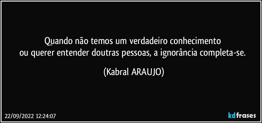 Quando não temos um verdadeiro conhecimento 
ou querer entender doutras pessoas, a ignorância completa-se. (KABRAL ARAUJO)