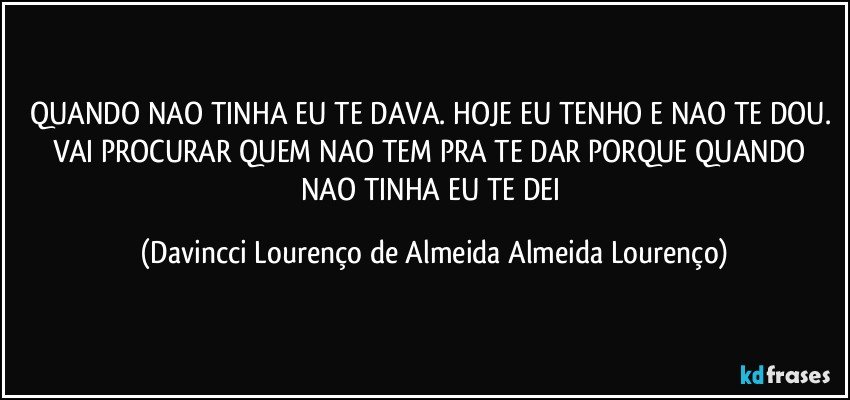 QUANDO NAO TINHA EU TE DAVA. HOJE EU TENHO E NAO TE DOU. VAI PROCURAR QUEM NAO TEM PRA TE DAR PORQUE QUANDO NAO TINHA EU TE DEI (Davincci Lourenço de Almeida Almeida Lourenço)