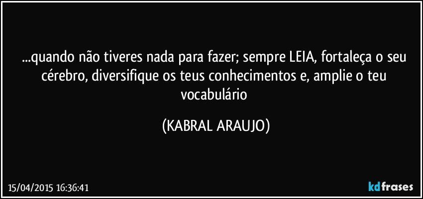 ...quando não tiveres nada para fazer; sempre LEIA, fortaleça o seu cérebro, diversifique os teus conhecimentos e, amplie o teu vocabulário (KABRAL ARAUJO)