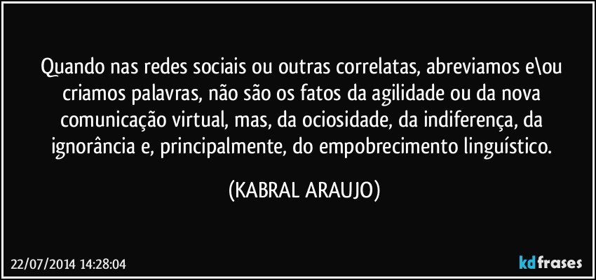 Quando nas redes sociais ou outras correlatas, abreviamos e\ou criamos palavras, não são os fatos da agilidade ou da nova comunicação virtual, mas, da ociosidade, da indiferença, da ignorância e, principalmente, do empobrecimento linguístico. (KABRAL ARAUJO)