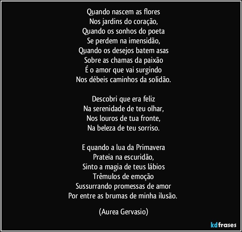 Quando nascem as flores
Nos jardins do coração,
Quando os sonhos do poeta
Se perdem na imensidão,
Quando os desejos batem asas
Sobre as chamas da paixão
É o amor que vai surgindo
Nos débeis caminhos da solidão.

Descobri que era feliz
Na serenidade de teu olhar,
Nos louros de tua fronte,
Na beleza de teu sorriso.

E quando a lua da Primavera
Prateia na escuridão,
Sinto a magia de teus lábios
Trêmulos de emoção
Sussurrando promessas de amor
Por entre as brumas de minha ilusão. (Aurea Gervasio)