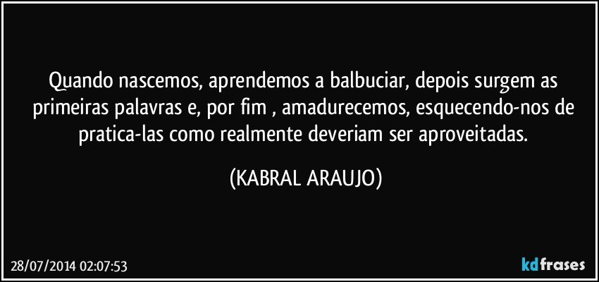 Quando nascemos, aprendemos a balbuciar, depois surgem as primeiras palavras e, por fim , amadurecemos, esquecendo-nos de pratica-las como realmente deveriam ser aproveitadas. (KABRAL ARAUJO)