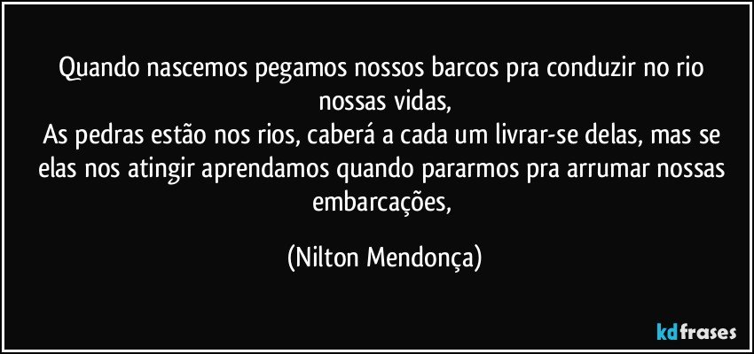 Quando nascemos pegamos nossos barcos pra conduzir no rio nossas vidas,
As pedras estão nos rios, caberá a cada um livrar-se delas, mas se elas nos atingir aprendamos quando pararmos pra arrumar nossas embarcações, (Nilton Mendonça)