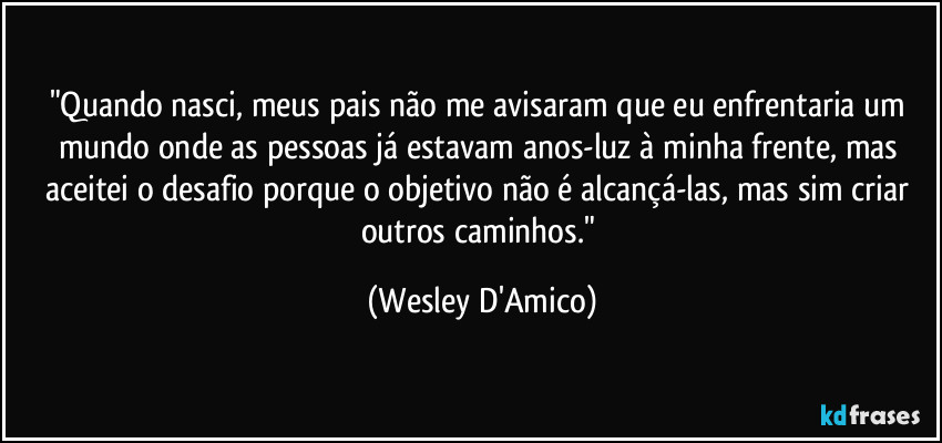 "Quando nasci, meus pais não me avisaram que eu enfrentaria um mundo onde as pessoas já estavam anos-luz à minha frente, mas aceitei o desafio porque o objetivo não é alcançá-las, mas sim criar outros caminhos." (Wesley D'Amico)