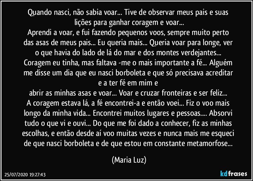 Quando nasci, não sabia voar... Tive de observar meus pais e suas lições para ganhar coragem e voar...
Aprendi a voar, e fui fazendo pequenos voos, sempre muito perto das asas de meus pais... Eu queria mais... Queria voar para longe, ver o que havia do lado de lá do mar e dos montes verdejantes... Coragem eu tinha, mas faltava -me o mais importante a fé... Alguém me disse um dia que eu nasci borboleta e que só precisava acreditar e a ter fé em mim e 
abrir as minhas asas e voar... Voar e cruzar fronteiras e ser feliz... 
A coragem estava lá, a fé encontrei-a e então voei... Fiz o voo mais longo da minha vida... Encontrei muitos lugares e pessoas... Absorvi tudo o que vi e ouvi... Do que me foi dado a conhecer, fiz as minhas escolhas, e então desde aí voo muitas vezes e nunca mais me esqueci de que nasci borboleta e de que estou em constante metamorfose... (Maria Luz)