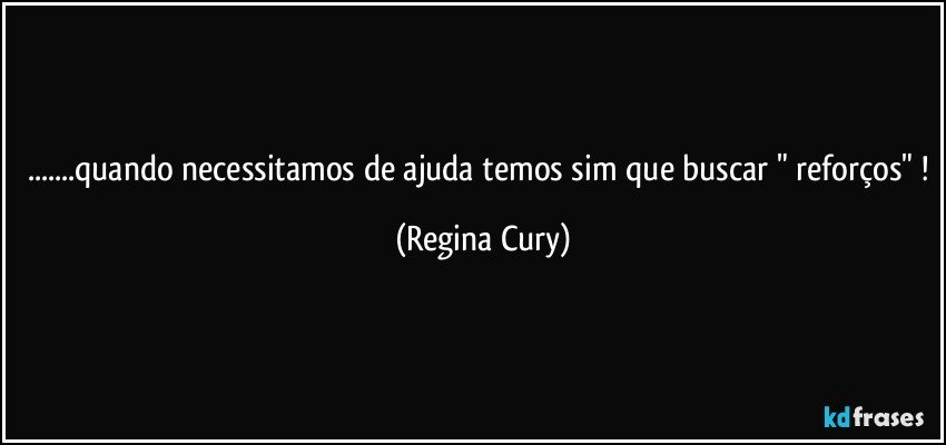 ...quando necessitamos de ajuda temos sim que buscar " reforços" ! (Regina Cury)