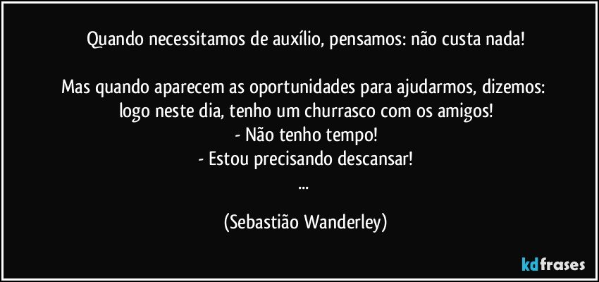 Quando necessitamos de auxílio, pensamos: não custa nada!

Mas quando aparecem as oportunidades para ajudarmos, dizemos: logo neste dia, tenho um churrasco com os amigos!
- Não tenho tempo!
- Estou precisando descansar!
... (Sebastião Wanderley)