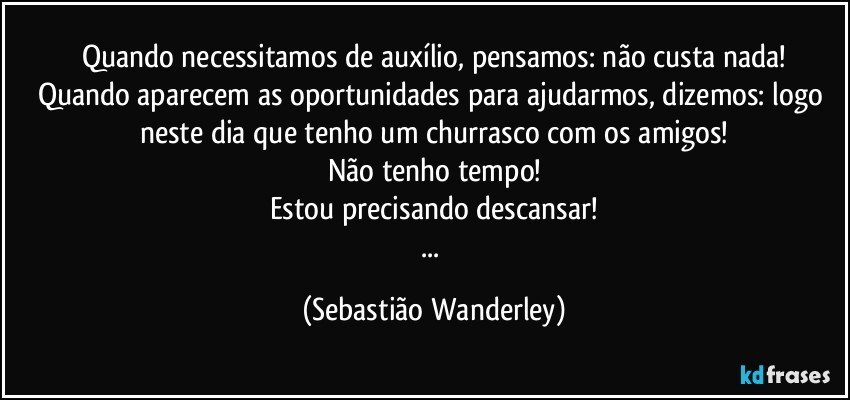 Quando necessitamos de auxílio, pensamos: não custa nada!
Quando aparecem as oportunidades para ajudarmos, dizemos: logo neste dia que tenho um churrasco com os amigos!
Não tenho tempo!
Estou precisando descansar!
... (Sebastião Wanderley)