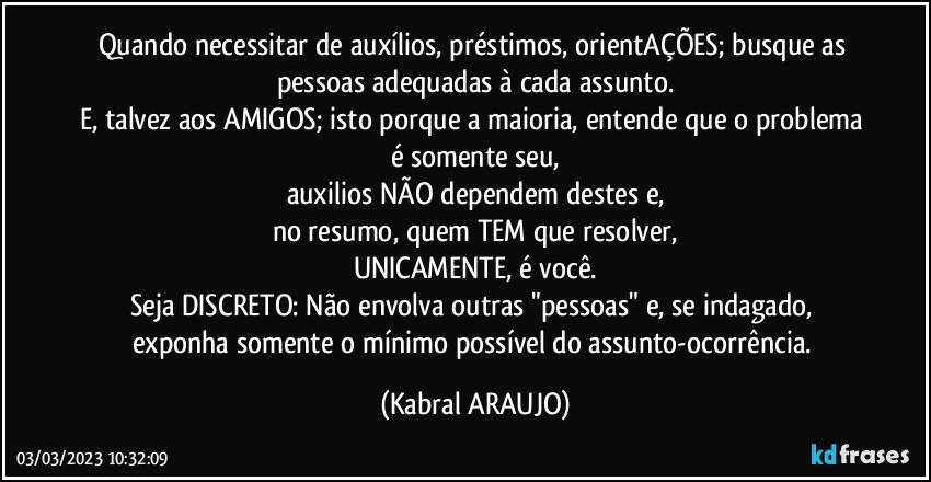 Quando necessitar de auxílios, préstimos, orientAÇÕES; busque as pessoas adequadas à cada assunto.
E, talvez aos AMIGOS; isto porque a maioria, entende que o problema é somente seu,
auxilios NÃO dependem destes e,
no resumo, quem TEM que resolver,
UNICAMENTE, é você.
Seja DISCRETO: Não envolva outras "pessoas" e, se indagado, exponha somente o mínimo possível do assunto-ocorrência. (KABRAL ARAUJO)