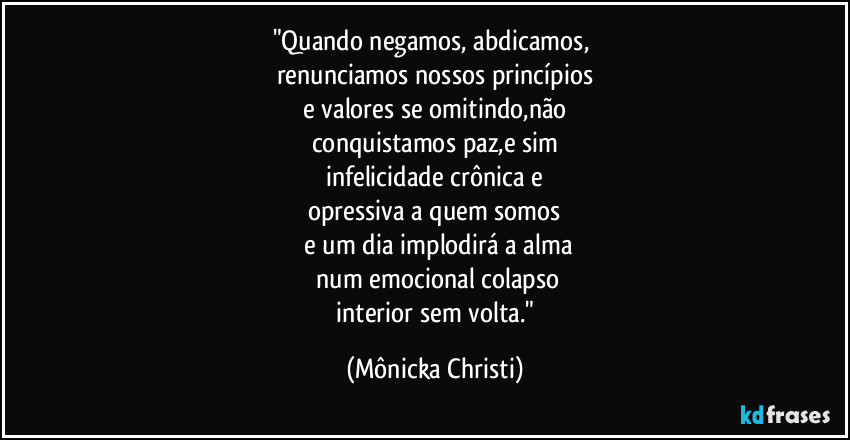 "Quando negamos, abdicamos, 
renunciamos nossos princípios
 e valores se omitindo,não 
conquistamos paz,e sim
 infelicidade crônica e 
opressiva a quem somos
 e um dia implodirá a alma
 num emocional colapso
 interior sem volta." (Mônicka Christi)