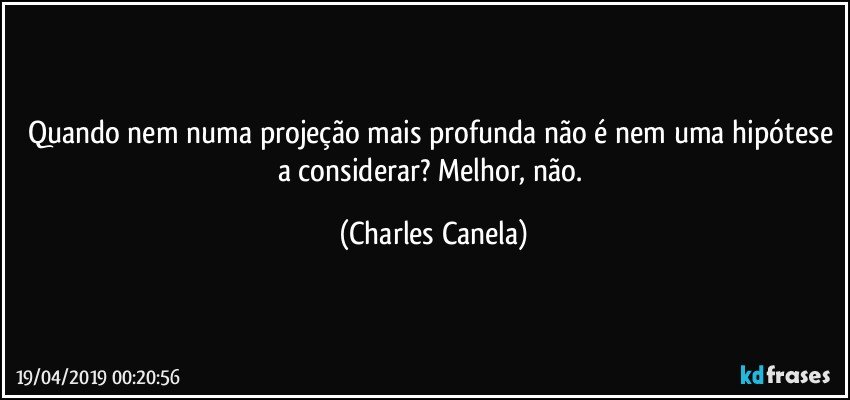 Quando nem numa projeção mais profunda não é nem uma hipótese a considerar? Melhor, não. (Charles Canela)