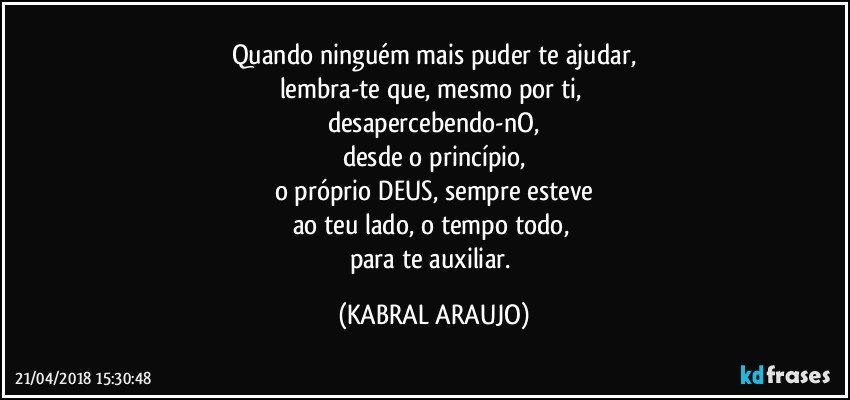 Quando ninguém mais puder te ajudar,
lembra-te que, mesmo por ti, 
desapercebendo-nO,
desde o princípio,
o próprio DEUS, sempre esteve
ao teu lado, o tempo todo, 
para te auxiliar. (KABRAL ARAUJO)