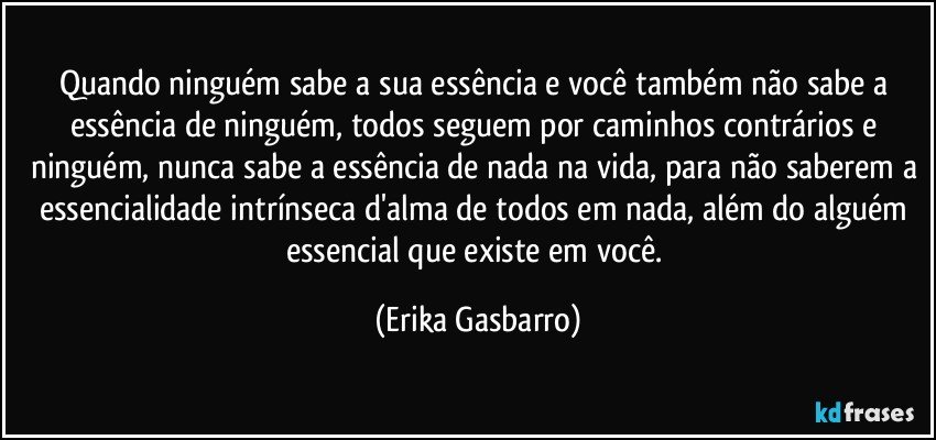 Quando ninguém sabe a sua essência e você também não sabe a essência de ninguém, todos seguem por caminhos contrários e ninguém, nunca sabe a essência de nada na vida, para não saberem a essencialidade intrínseca d'alma de todos em nada, além do alguém essencial que existe em você. (Erika Gasbarro)