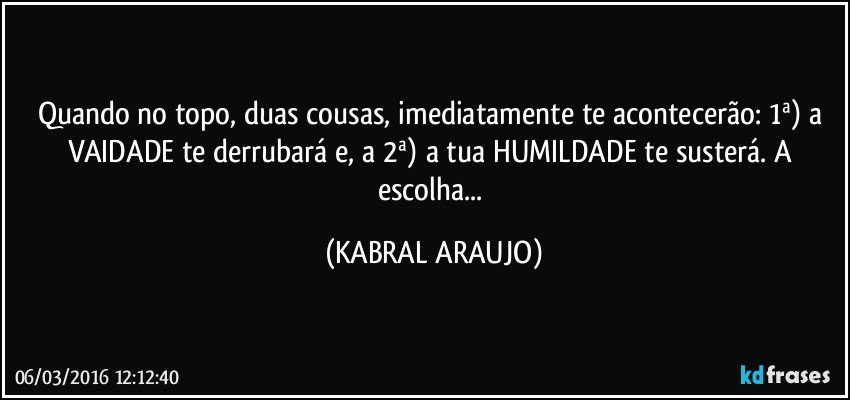 Quando no topo, duas cousas, imediatamente te acontecerão: 1ª) a VAIDADE te derrubará e, a 2ª) a tua HUMILDADE te susterá. A escolha... (KABRAL ARAUJO)