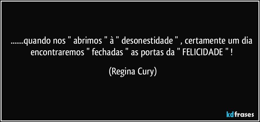 ...quando nos "  abrimos " à " desonestidade " , certamente um dia encontraremos  " fechadas " as portas da " FELICIDADE " ! (Regina Cury)