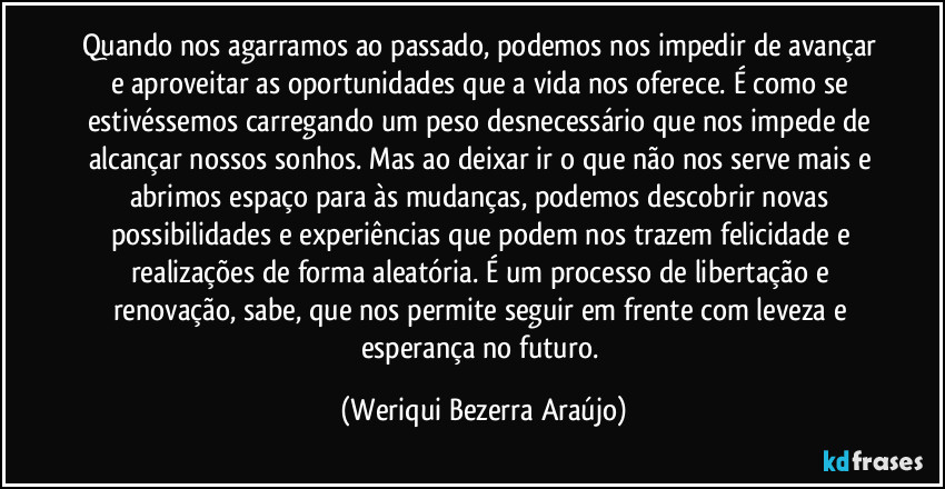 Quando nos agarramos ao passado, podemos nos impedir de avançar e aproveitar as oportunidades que a vida nos oferece. É como se estivéssemos carregando um peso desnecessário que nos impede de alcançar nossos sonhos. Mas ao deixar ir o que não nos serve mais e abrimos espaço para às mudanças, podemos descobrir novas possibilidades e experiências que podem nos trazem felicidade e realizações de forma aleatória. É um processo de libertação e renovação, sabe, que nos permite seguir em frente com leveza e esperança no futuro. (Weriqui Bezerra Araújo)