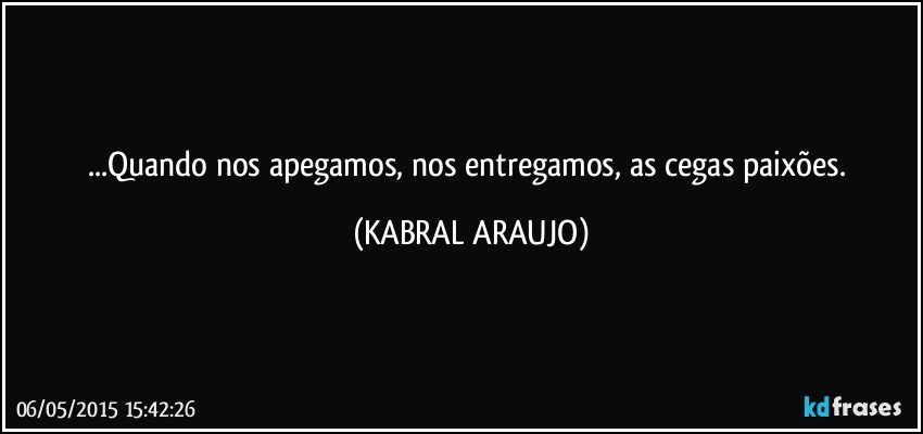 ...Quando nos apegamos, nos entregamos, as cegas paixões. (KABRAL ARAUJO)