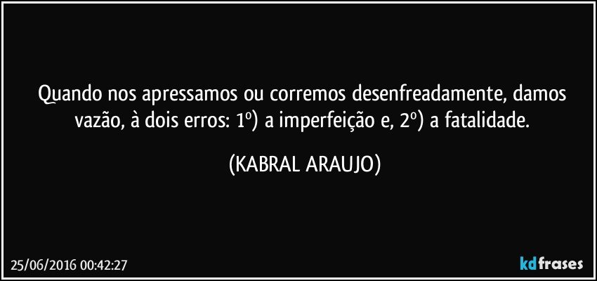 Quando nos apressamos ou corremos desenfreadamente, damos vazão, à dois erros: 1º) a imperfeição e, 2º) a fatalidade. (KABRAL ARAUJO)