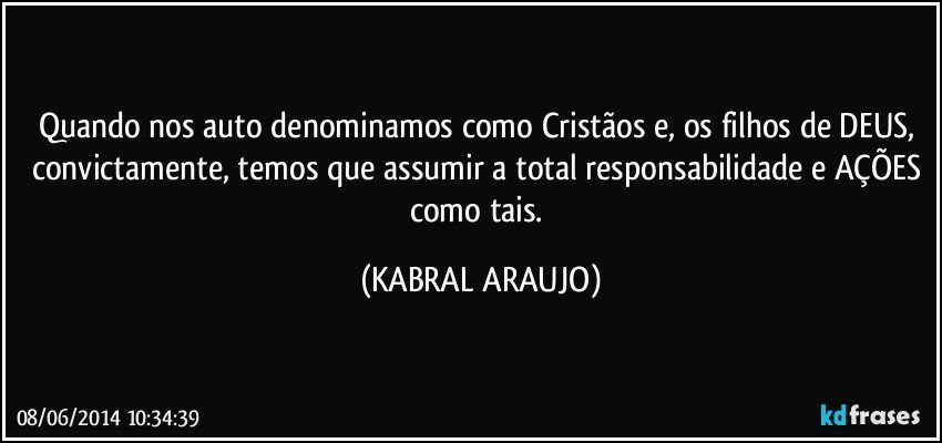 Quando nos auto denominamos como Cristãos e, os filhos de DEUS, convictamente, temos que assumir a total responsabilidade e AÇÕES como tais. (KABRAL ARAUJO)