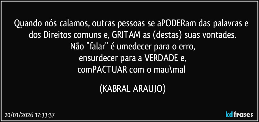 Quando nós calamos, outras pessoas se aPODERam das palavras e dos Direitos comuns e, GRITAM as (destas) suas vontades.
Não "falar" é umedecer para o erro,
ensurdecer para a VERDADE e,
comPACTUAR com o mau\mal (KABRAL ARAUJO)