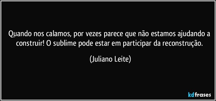 Quando nos calamos, por vezes parece que não estamos ajudando a construir! O sublime pode estar em participar da reconstrução. (Juliano Leite)