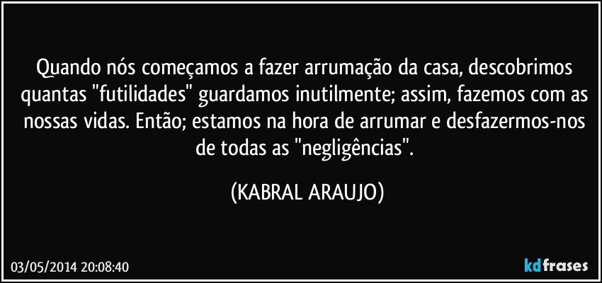 Quando nós começamos a fazer arrumação da casa, descobrimos quantas "futilidades" guardamos inutilmente; assim, fazemos com as nossas vidas. Então; estamos na hora de arrumar e desfazermos-nos de todas as "negligências". (KABRAL ARAUJO)