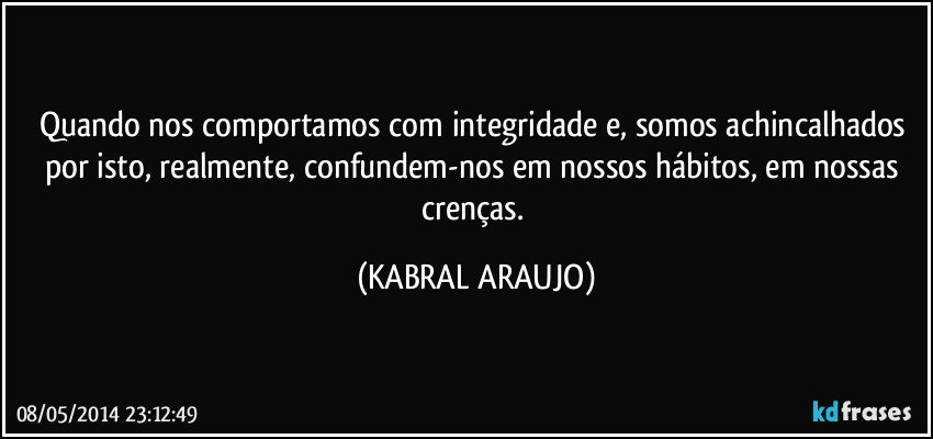 Quando nos comportamos com integridade e, somos achincalhados por isto, realmente, confundem-nos em nossos hábitos, em nossas crenças. (KABRAL ARAUJO)