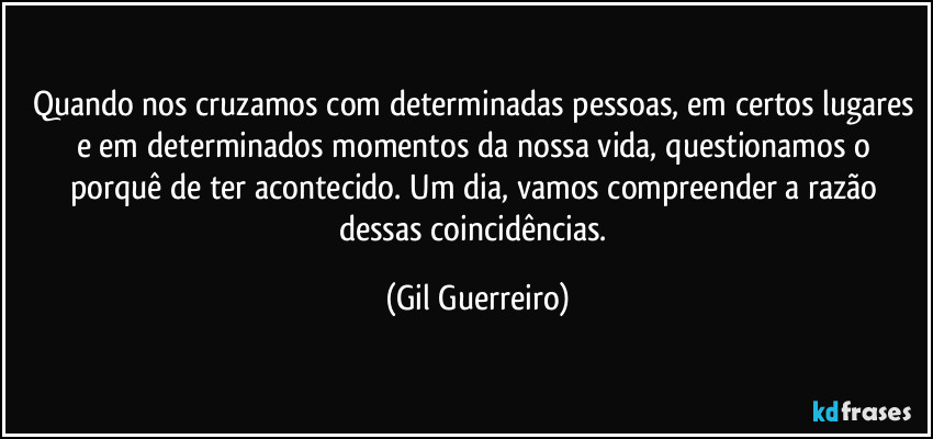 Quando nos cruzamos com determinadas pessoas, em certos lugares e em determinados momentos da nossa vida, questionamos o porquê de ter acontecido. Um dia, vamos compreender a razão dessas coincidências. (Gil Guerreiro)
