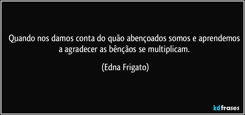 Quando nos damos conta do quão abençoados somos e aprendemos a agradecer as bênçãos se multiplicam. (Edna Frigato)