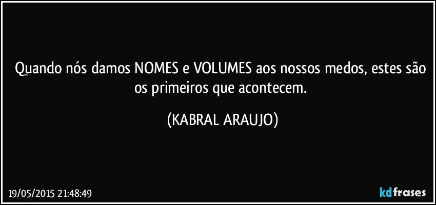 Quando nós damos NOMES e VOLUMES aos nossos medos, estes são os primeiros que acontecem. (KABRAL ARAUJO)