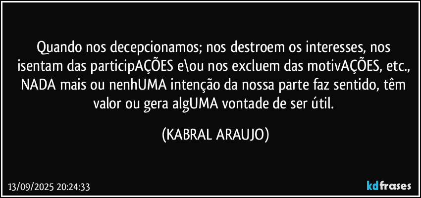 Quando nos decepcionamos; nos destroem os interesses, nos isentam das participAÇÕES e\ou nos excluem das motivAÇÕES, etc., 
NADA mais ou nenhUMA intenção da nossa parte faz sentido, têm valor ou gera algUMA vontade de ser útil. (KABRAL ARAUJO)