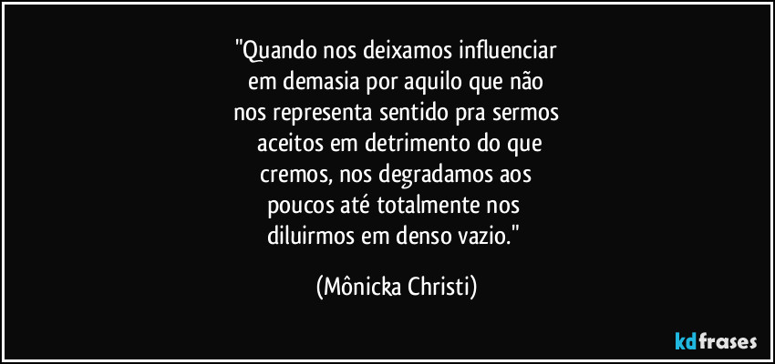 "Quando nos deixamos influenciar
 em demasia por aquilo que não 
nos representa sentido pra sermos
 aceitos em detrimento do que
 cremos, nos degradamos aos 
poucos até totalmente nos 
diluirmos em denso vazio." (Mônicka Christi)