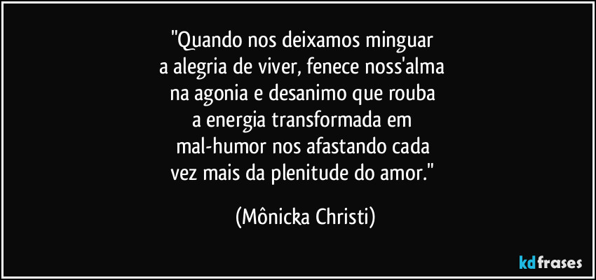 "Quando nos deixamos minguar 
a alegria de viver, fenece noss'alma 
na agonia e desanimo que rouba 
a energia transformada em 
mal-humor nos afastando cada 
vez mais da plenitude do amor." (Mônicka Christi)