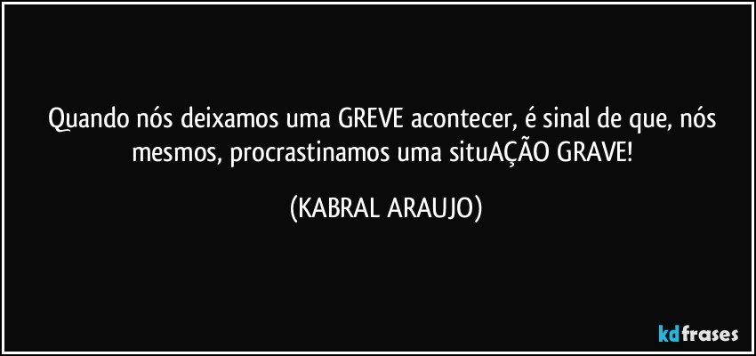 Quando nós deixamos uma GREVE acontecer, é sinal de que, nós mesmos, procrastinamos uma situAÇÃO GRAVE! (KABRAL ARAUJO)