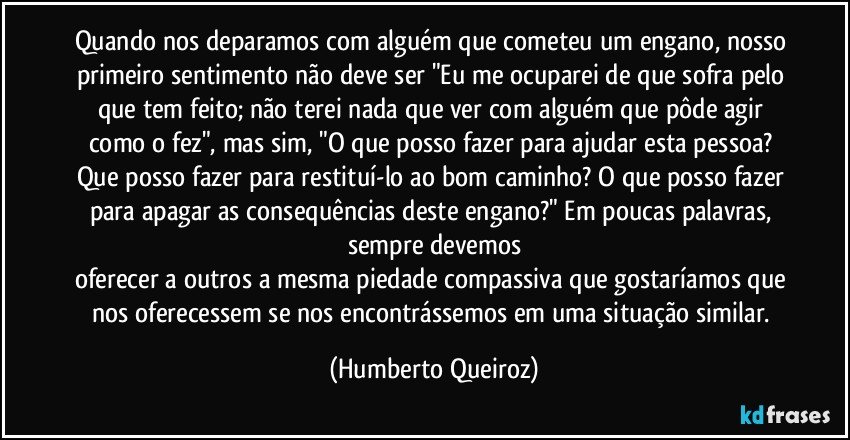 Quando nos deparamos com alguém que cometeu um engano, nosso primeiro sentimento não deve ser "Eu me ocuparei de que sofra pelo que tem feito; não terei nada que ver com alguém que pôde agir como o fez", mas sim, "O que posso fazer para ajudar esta pessoa? Que posso fazer para restituí-lo ao bom caminho? O que posso fazer para apagar as consequências deste engano?" Em poucas palavras, sempre devemos
oferecer a outros a mesma piedade compassiva que gostaríamos que nos oferecessem se nos encontrássemos em uma situação similar. (Humberto Queiroz)