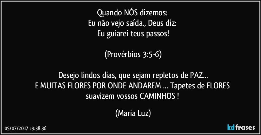 Quando NÓS dizemos: 
Eu não vejo saída., Deus diz: 
Eu guiarei teus passos!

(Provérbios 3:5-6)

Desejo lindos dias, que sejam repletos de PAZ...
E MUITAS FLORES POR ONDE ANDAREM ... Tapetes de FLORES suavizem vossos CAMINHOS ! (Maria Luz)