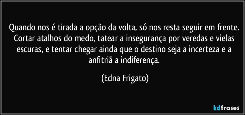 Quando nos é tirada a opção da volta, só nos resta seguir em frente. Cortar atalhos do medo, tatear a insegurança  por veredas e vielas escuras, e tentar chegar ainda que o  destino seja a incerteza e a anfitriã a indiferença. (Edna Frigato)