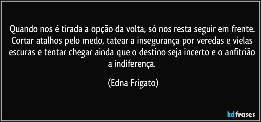 Quando nos é tirada a opção da volta, só nos resta seguir em frente. Cortar atalhos pelo medo, tatear a insegurança por veredas e vielas escuras e tentar chegar ainda que o destino seja incerto e o anfitrião a indiferença. (Edna Frigato)