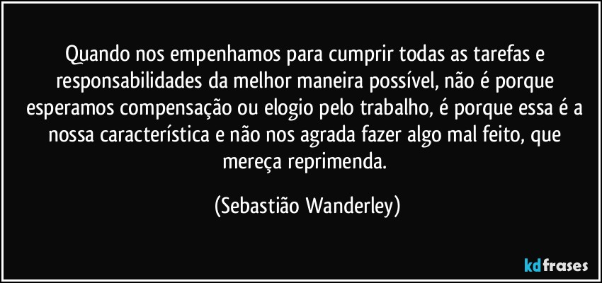 Quando nos empenhamos para cumprir todas as tarefas e responsabilidades da melhor maneira possível, não é porque esperamos compensação ou elogio pelo trabalho, é porque essa é a nossa característica e não nos agrada fazer algo mal feito, que mereça reprimenda. (Sebastião Wanderley)