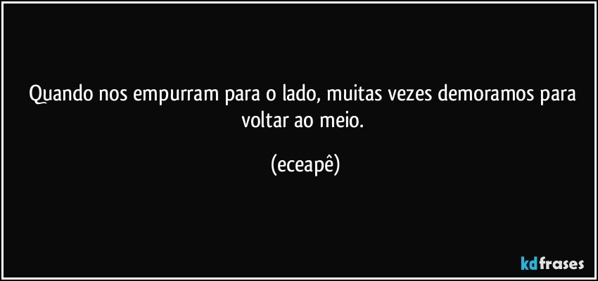 Quando nos empurram para o lado, muitas vezes demoramos para voltar ao meio. (eceapê)