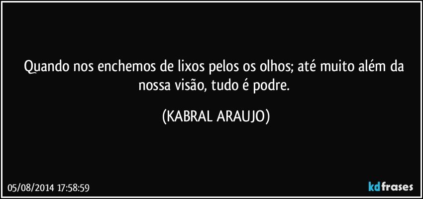 Quando nos enchemos de lixos pelos os olhos; até muito além da nossa visão, tudo é podre. (KABRAL ARAUJO)