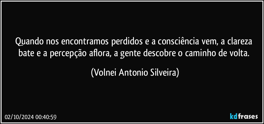 Quando nos encontramos perdidos e a consciência vem, a clareza bate e a percepção aflora, a gente descobre o caminho de volta. (Volnei Antonio Silveira)