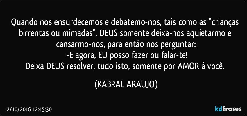 Quando nos ensurdecemos e debatemo-nos, tais como as "crianças birrentas ou  mimadas", DEUS somente deixa-nos aquietarmo e cansarmo-nos, para então nos perguntar:
 -E agora, EU posso fazer ou falar-te!
Deixa DEUS resolver, tudo isto, somente por AMOR á você. (KABRAL ARAUJO)