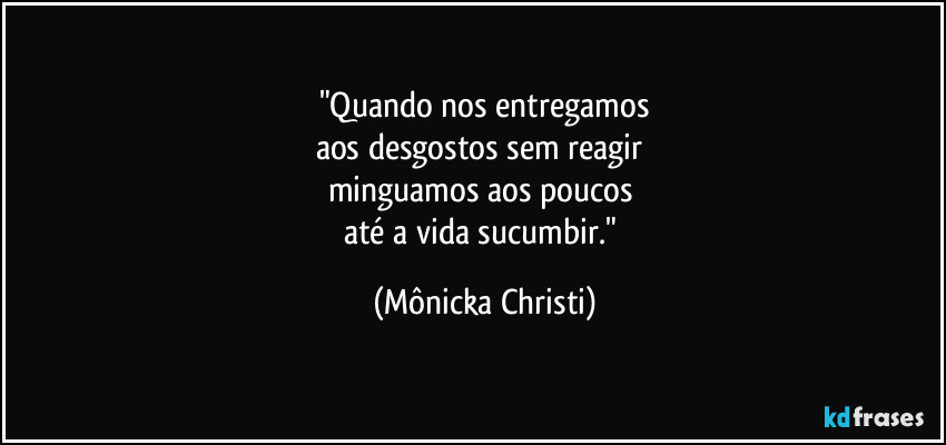 "Quando nos entregamos
aos desgostos sem reagir  
minguamos aos poucos 
até a vida sucumbir." (Mônicka Christi)