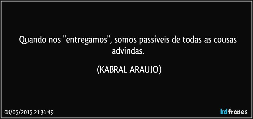 Quando nos "entregamos", somos passíveis de todas as cousas advindas. (KABRAL ARAUJO)