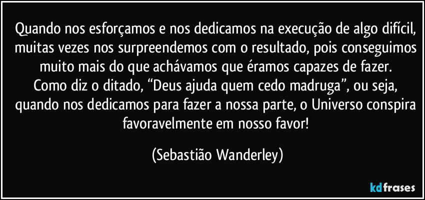 Quando nos esforçamos e nos dedicamos na execução de algo difícil, muitas vezes nos surpreendemos com o resultado, pois conseguimos muito mais do que achávamos que éramos capazes de fazer.
Como diz o ditado, “Deus ajuda quem cedo madruga”, ou seja, quando nos dedicamos para fazer a nossa parte, o Universo conspira favoravelmente em nosso favor! (Sebastião Wanderley)